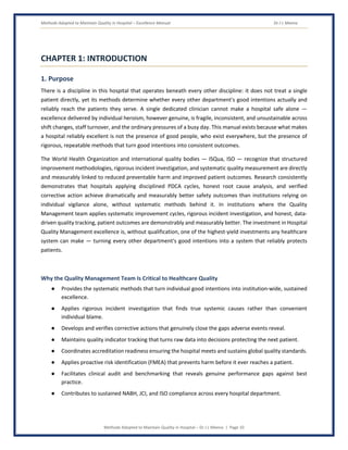 Methods Adopted to Maintain Quality in Hospital – Excellence Manual Dr J L Meena
Methods Adopted to Maintain Quality in Hospital – Dr J L Meena | Page 10
CHAPTER 1: INTRODUCTION
1. Purpose
There is a discipline in this hospital that operates beneath every other discipline: it does not treat a single
patient directly, yet its methods determine whether every other department's good intentions actually and
reliably reach the patients they serve. A single dedicated clinician cannot make a hospital safe alone —
excellence delivered by individual heroism, however genuine, is fragile, inconsistent, and unsustainable across
shift changes, staff turnover, and the ordinary pressures of a busy day. This manual exists because what makes
a hospital reliably excellent is not the presence of good people, who exist everywhere, but the presence of
rigorous, repeatable methods that turn good intentions into consistent outcomes.
The World Health Organization and international quality bodies — ISQua, ISO — recognize that structured
improvement methodologies, rigorous incident investigation, and systematic quality measurement are directly
and measurably linked to reduced preventable harm and improved patient outcomes. Research consistently
demonstrates that hospitals applying disciplined PDCA cycles, honest root cause analysis, and verified
corrective action achieve dramatically and measurably better safety outcomes than institutions relying on
individual vigilance alone, without systematic methods behind it. In institutions where the Quality
Management team applies systematic improvement cycles, rigorous incident investigation, and honest, data-
driven quality tracking, patient outcomes are demonstrably and measurably better. The investment in Hospital
Quality Management excellence is, without qualification, one of the highest-yield investments any healthcare
system can make — turning every other department's good intentions into a system that reliably protects
patients.
Why the Quality Management Team Is Critical to Healthcare Quality
● Provides the systematic methods that turn individual good intentions into institution-wide, sustained
excellence.
● Applies rigorous incident investigation that finds true systemic causes rather than convenient
individual blame.
● Develops and verifies corrective actions that genuinely close the gaps adverse events reveal.
● Maintains quality indicator tracking that turns raw data into decisions protecting the next patient.
● Coordinates accreditation readiness ensuring the hospital meets and sustains global quality standards.
● Applies proactive risk identification (FMEA) that prevents harm before it ever reaches a patient.
● Facilitates clinical audit and benchmarking that reveals genuine performance gaps against best
practice.
● Contributes to sustained NABH, JCI, and ISO compliance across every hospital department.
 
