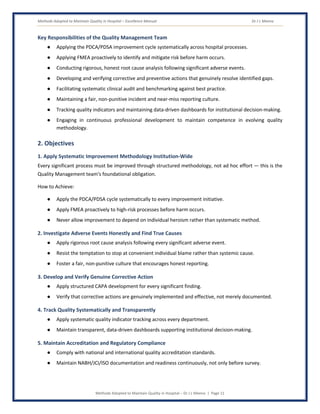 Methods Adopted to Maintain Quality in Hospital – Excellence Manual Dr J L Meena
Methods Adopted to Maintain Quality in Hospital – Dr J L Meena | Page 11
Key Responsibilities of the Quality Management Team
● Applying the PDCA/PDSA improvement cycle systematically across hospital processes.
● Applying FMEA proactively to identify and mitigate risk before harm occurs.
● Conducting rigorous, honest root cause analysis following significant adverse events.
● Developing and verifying corrective and preventive actions that genuinely resolve identified gaps.
● Facilitating systematic clinical audit and benchmarking against best practice.
● Maintaining a fair, non-punitive incident and near-miss reporting culture.
● Tracking quality indicators and maintaining data-driven dashboards for institutional decision-making.
● Engaging in continuous professional development to maintain competence in evolving quality
methodology.
2. Objectives
1. Apply Systematic Improvement Methodology Institution-Wide
Every significant process must be improved through structured methodology, not ad hoc effort — this is the
Quality Management team's foundational obligation.
How to Achieve:
● Apply the PDCA/PDSA cycle systematically to every improvement initiative.
● Apply FMEA proactively to high-risk processes before harm occurs.
● Never allow improvement to depend on individual heroism rather than systematic method.
2. Investigate Adverse Events Honestly and Find True Causes
● Apply rigorous root cause analysis following every significant adverse event.
● Resist the temptation to stop at convenient individual blame rather than systemic cause.
● Foster a fair, non-punitive culture that encourages honest reporting.
3. Develop and Verify Genuine Corrective Action
● Apply structured CAPA development for every significant finding.
● Verify that corrective actions are genuinely implemented and effective, not merely documented.
4. Track Quality Systematically and Transparently
● Apply systematic quality indicator tracking across every department.
● Maintain transparent, data-driven dashboards supporting institutional decision-making.
5. Maintain Accreditation and Regulatory Compliance
● Comply with national and international quality accreditation standards.
● Maintain NABH/JCI/ISO documentation and readiness continuously, not only before survey.
 