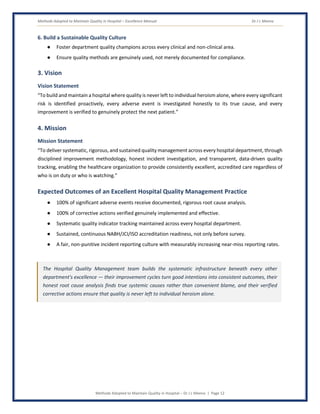 Methods Adopted to Maintain Quality in Hospital – Excellence Manual Dr J L Meena
Methods Adopted to Maintain Quality in Hospital – Dr J L Meena | Page 12
6. Build a Sustainable Quality Culture
● Foster department quality champions across every clinical and non-clinical area.
● Ensure quality methods are genuinely used, not merely documented for compliance.
3. Vision
Vision Statement
“To build and maintain a hospital where quality is never left to individual heroism alone, where every significant
risk is identified proactively, every adverse event is investigated honestly to its true cause, and every
improvement is verified to genuinely protect the next patient.”
4. Mission
Mission Statement
“To deliver systematic, rigorous, and sustained quality management across every hospital department, through
disciplined improvement methodology, honest incident investigation, and transparent, data-driven quality
tracking, enabling the healthcare organization to provide consistently excellent, accredited care regardless of
who is on duty or who is watching.”
Expected Outcomes of an Excellent Hospital Quality Management Practice
● 100% of significant adverse events receive documented, rigorous root cause analysis.
● 100% of corrective actions verified genuinely implemented and effective.
● Systematic quality indicator tracking maintained across every hospital department.
● Sustained, continuous NABH/JCI/ISO accreditation readiness, not only before survey.
● A fair, non-punitive incident reporting culture with measurably increasing near-miss reporting rates.
The Hospital Quality Management team builds the systematic infrastructure beneath every other
department's excellence — their improvement cycles turn good intentions into consistent outcomes, their
honest root cause analysis finds true systemic causes rather than convenient blame, and their verified
corrective actions ensure that quality is never left to individual heroism alone.
 