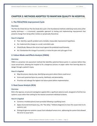 Methods Adopted to Maintain Quality in Hospital – Excellence Manual Dr J L Meena
Methods Adopted to Maintain Quality in Hospital – Dr J L Meena | Page 13
CHAPTER 2: METHODS ADOPTED TO MAINTAIN QUALITY IN HOSPITAL
1. The PDCA/PDSA Improvement Cycle
Overview
The Plan-Do-Check-Act (or Plan-Do-Study-Act) cycle is the foundational method underlying nearly every other
quality technique — a structured, repeatable approach to testing and implementing improvement that
prevents change from being either reckless or perpetually theoretical.
How It Is Applied
● Plan: Identify a specific problem and a testable, measurable improvement hypothesis.
● Do: Implement the change on a small, controlled scale.
● Check/Study: Measure the actual result against the predicted result honestly.
● Act: Standardize the change if successful, or revise the plan and cycle again if not.
2. Failure Mode and Effects Analysis (FMEA)
Overview
FMEA is a proactive risk assessment method that identifies potential failure points in a process before they
cause actual harm, allowing the hospital to fix a dangerous process on paper rather than learning about its
danger through a patient's injury.
How It Is Applied
● Map the process step by step, identifying every point where failure could occur.
● Score each potential failure by severity, likelihood, and detectability.
● Prioritize and redesign the highest-risk failure points before implementation.
3. Root Cause Analysis (RCA)
Overview
RCA is the rigorous, structured investigation applied after a significant adverse event, designed to find the true
systemic cause rather than settling for the nearest convenient individual to blame.
How It Is Applied
● Convene a multidisciplinary team promptly following a qualifying event.
● Apply structured techniques (e.g., the “five whys,” fishbone diagrams) to trace the causal chain to its
systemic root.
● Distinguish genuine systemic causes from individual human error, addressing the system that allowed
the error to cause harm.
 
