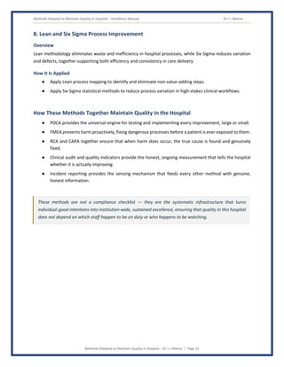Methods Adopted to Maintain Quality in Hospital – Excellence Manual Dr J L Meena
Methods Adopted to Maintain Quality in Hospital – Dr J L Meena | Page 15
8. Lean and Six Sigma Process Improvement
Overview
Lean methodology eliminates waste and inefficiency in hospital processes, while Six Sigma reduces variation
and defects, together supporting both efficiency and consistency in care delivery.
How It Is Applied
● Apply Lean process mapping to identify and eliminate non-value-adding steps.
● Apply Six Sigma statistical methods to reduce process variation in high-stakes clinical workflows.
How These Methods Together Maintain Quality in the Hospital
● PDCA provides the universal engine for testing and implementing every improvement, large or small.
● FMEA prevents harm proactively, fixing dangerous processes before a patient is ever exposed to them.
● RCA and CAPA together ensure that when harm does occur, the true cause is found and genuinely
fixed.
● Clinical audit and quality indicators provide the honest, ongoing measurement that tells the hospital
whether it is actually improving.
● Incident reporting provides the sensing mechanism that feeds every other method with genuine,
honest information.
These methods are not a compliance checklist — they are the systematic infrastructure that turns
individual good intentions into institution-wide, sustained excellence, ensuring that quality in this hospital
does not depend on which staff happen to be on duty or who happens to be watching.
 