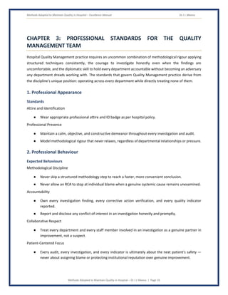Methods Adopted to Maintain Quality in Hospital – Excellence Manual Dr J L Meena
Methods Adopted to Maintain Quality in Hospital – Dr J L Meena | Page 16
CHAPTER 3: PROFESSIONAL STANDARDS FOR THE QUALITY
MANAGEMENT TEAM
Hospital Quality Management practice requires an uncommon combination of methodological rigour applying
structured techniques consistently, the courage to investigate honestly even when the findings are
uncomfortable, and the diplomatic skill to hold every department accountable without becoming an adversary
any department dreads working with. The standards that govern Quality Management practice derive from
the discipline's unique position: operating across every department while directly treating none of them.
1. Professional Appearance
Standards
Attire and Identification
● Wear appropriate professional attire and ID badge as per hospital policy.
Professional Presence
● Maintain a calm, objective, and constructive demeanor throughout every investigation and audit.
● Model methodological rigour that never relaxes, regardless of departmental relationships or pressure.
2. Professional Behaviour
Expected Behaviours
Methodological Discipline
● Never skip a structured methodology step to reach a faster, more convenient conclusion.
● Never allow an RCA to stop at individual blame when a genuine systemic cause remains unexamined.
Accountability
● Own every investigation finding, every corrective action verification, and every quality indicator
reported.
● Report and disclose any conflict of interest in an investigation honestly and promptly.
Collaborative Respect
● Treat every department and every staff member involved in an investigation as a genuine partner in
improvement, not a suspect.
Patient-Centered Focus
● Every audit, every investigation, and every indicator is ultimately about the next patient's safety —
never about assigning blame or protecting institutional reputation over genuine improvement.
 