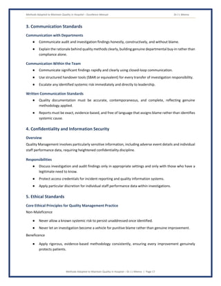 Methods Adopted to Maintain Quality in Hospital – Excellence Manual Dr J L Meena
Methods Adopted to Maintain Quality in Hospital – Dr J L Meena | Page 17
3. Communication Standards
Communication with Departments
● Communicate audit and investigation findings honestly, constructively, and without blame.
● Explain the rationale behind quality methods clearly, building genuine departmental buy-in rather than
compliance alone.
Communication Within the Team
● Communicate significant findings rapidly and clearly using closed-loop communication.
● Use structured handover tools (SBAR or equivalent) for every transfer of investigation responsibility.
● Escalate any identified systemic risk immediately and directly to leadership.
Written Communication Standards
● Quality documentation must be accurate, contemporaneous, and complete, reflecting genuine
methodology applied.
● Reports must be exact, evidence-based, and free of language that assigns blame rather than identifies
systemic cause.
4. Confidentiality and Information Security
Overview
Quality Management involves particularly sensitive information, including adverse event details and individual
staff performance data, requiring heightened confidentiality discipline.
Responsibilities
● Discuss investigation and audit findings only in appropriate settings and only with those who have a
legitimate need to know.
● Protect access credentials for incident reporting and quality information systems.
● Apply particular discretion for individual staff performance data within investigations.
5. Ethical Standards
Core Ethical Principles for Quality Management Practice
Non-Maleficence
● Never allow a known systemic risk to persist unaddressed once identified.
● Never let an investigation become a vehicle for punitive blame rather than genuine improvement.
Beneficence
● Apply rigorous, evidence-based methodology consistently, ensuring every improvement genuinely
protects patients.
 