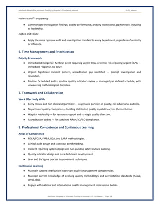 Methods Adopted to Maintain Quality in Hospital – Excellence Manual Dr J L Meena
Methods Adopted to Maintain Quality in Hospital – Dr J L Meena | Page 18
Honesty and Transparency
● Communicate investigation findings, quality performance, and any institutional gap honestly, including
to leadership.
Justice and Equity
● Apply the same rigorous audit and investigation standard to every department, regardless of seniority
or influence.
6. Time Management and Prioritization
Priority Framework
● Immediate/Emergency: Sentinel event requiring urgent RCA, systemic risk requiring urgent CAPA —
immediate response, no delay.
● Urgent: Significant incident pattern, accreditation gap identified — prompt investigation and
resolution.
● Routine: Scheduled audits, routine quality indicator review — managed per defined schedule, with
unwavering methodological discipline.
7. Teamwork and Collaboration
Work Effectively With
● Every clinical and non-clinical department — as genuine partners in quality, not adversarial auditors.
● Department quality champions — building distributed quality capability across the institution.
● Hospital leadership — for resource support and strategic quality direction.
● Accreditation bodies — for sustained NABH/JCI/ISO compliance.
8. Professional Competence and Continuous Learning
Areas of Competence
● PDCA/PDSA, FMEA, RCA, and CAPA methodologies.
● Clinical audit design and statistical benchmarking.
● Incident reporting system design and non-punitive safety culture building.
● Quality indicator design and data dashboard development.
● Lean and Six Sigma process improvement techniques.
Continuous Learning
● Maintain current certification in relevant quality management competencies.
● Maintain current knowledge of evolving quality methodology and accreditation standards (ISQua,
WHO, ISO).
● Engage with national and international quality management professional bodies.
 