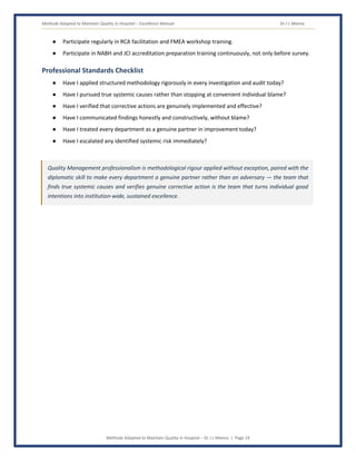 Methods Adopted to Maintain Quality in Hospital – Excellence Manual Dr J L Meena
Methods Adopted to Maintain Quality in Hospital – Dr J L Meena | Page 19
● Participate regularly in RCA facilitation and FMEA workshop training.
● Participate in NABH and JCI accreditation preparation training continuously, not only before survey.
Professional Standards Checklist
● Have I applied structured methodology rigorously in every investigation and audit today?
● Have I pursued true systemic causes rather than stopping at convenient individual blame?
● Have I verified that corrective actions are genuinely implemented and effective?
● Have I communicated findings honestly and constructively, without blame?
● Have I treated every department as a genuine partner in improvement today?
● Have I escalated any identified systemic risk immediately?
Quality Management professionalism is methodological rigour applied without exception, paired with the
diplomatic skill to make every department a genuine partner rather than an adversary — the team that
finds true systemic causes and verifies genuine corrective action is the team that turns individual good
intentions into institution-wide, sustained excellence.
 