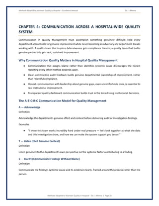 Methods Adopted to Maintain Quality in Hospital – Excellence Manual Dr J L Meena
Methods Adopted to Maintain Quality in Hospital – Dr J L Meena | Page 20
CHAPTER 4: COMMUNICATION ACROSS A HOSPITAL-WIDE QUALITY
SYSTEM
Communication in Quality Management must accomplish something genuinely difficult: hold every
department accountable for genuine improvement while never becoming an adversary any department dreads
working with. A quality team that inspires defensiveness gets compliance theatre; a quality team that builds
genuine partnership gets real, sustained improvement.
Why Communication Quality Matters in Hospital Quality Management
● Communication that assigns blame rather than identifies systemic cause discourages the honest
reporting every other method depends upon.
● Clear, constructive audit feedback builds genuine departmental ownership of improvement, rather
than resentful compliance.
● Honest communication with leadership about genuine gaps, even uncomfortable ones, is essential to
real institutional improvement.
● Transparent quality dashboard communication builds trust in the data driving institutional decisions.
The A-T-C-R-C Communication Model for Quality Management
A — Acknowledge
Definition
Acknowledge the department's genuine effort and context before delivering audit or investigation findings.
Examples
● “I know this team works incredibly hard under real pressure — let's look together at what the data
and this investigation show, and how we can make the system support you better.”
T — Listen (Elicit Genuine Context)
Definition
Listen genuinely to the department's own perspective on the systemic factors contributing to a finding.
C — Clarify (Communicate Findings Without Blame)
Definition
Communicate the finding's systemic cause and its evidence clearly, framed around the process rather than the
person.
 