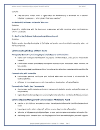 Methods Adopted to Maintain Quality in Hospital – Excellence Manual Dr J L Meena
Methods Adopted to Maintain Quality in Hospital – Dr J L Meena | Page 21
Examples
● “The root cause analysis points to a gap in how this handover step is structured, not to anyone's
individual carelessness — let's redesign the process together.”
R — Respond (Collaborate on Genuine Solutions)
Definition
Respond by collaborating with the department on genuinely workable corrective action, not imposing a
solution unilaterally.
C — Confirm (Verify Shared Understanding and Commitment)
Definition
Confirm genuine shared understanding of the finding and genuine commitment to the corrective action, not
merely compliance.
Communicating Findings Without Blame
Principles for Blame-Free, Genuinely Improvement-Focused Communication
● Frame every finding around the system and process, not the individual, unless genuine misconduct is
involved.
● Communicate that the goal of every investigation is protecting the next patient, never punishing the
last provider.
● Build genuine departmental ownership of corrective action rather than imposing solutions unilaterally.
Communicating with Leadership
● Communicate genuine institutional gaps honestly, even when the finding is uncomfortable for
leadership to hear.
● Advocate for necessary resources with clear, evidence-based patient safety justification.
Communicating Quality Data Transparently
● Communicate quality indicator performance transparently, including genuine underperformance, not
only successes.
● Explain data limitations and genuine uncertainty honestly rather than overstating dashboard precision.
Common Quality Management Communication Mistakes to Avoid
● Framing an RCA finding in language that assigns blame to an individual rather than identifying systemic
cause.
● Imposing corrective action unilaterally without genuine departmental collaboration.
● Softening or hiding genuine institutional gaps to avoid uncomfortable conversations with leadership.
● Presenting quality data with more certainty or precision than the underlying data genuinely supports.
 