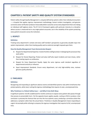 Methods Adopted to Maintain Quality in Hospital – Excellence Manual Dr J L Meena
Methods Adopted to Maintain Quality in Hospital – Dr J L Meena | Page 23
CHAPTER 5: PATIENT SAFETY AND QUALITY SYSTEM STANDARDS
Patient safety through Quality Management is uniquely defined by systems rather than individual encounters
— a hospital that applies rigorous improvement methodology, honest incident investigation, and genuine
corrective action verification produces measurably better outcomes across every department than one relying
on individual staff vigilance alone. The R-T-A-C-A framework applies with particular intensity to a discipline
whose success is measured not in any single patient encounter, but in the reliability of the system protecting
every patient encounter across the institution.
1. RESPECT
Definition
Treating every department's context and every staff member's perspective as genuinely valuable input into
system improvement, rather than treating quality work as external oversight imposed upon them.
How the Quality Management Team Demonstrates Respect
● Respect for Departmental Expertise: Involve frontline staff genuinely in redesigning the processes they
work within.
● Respect for Honest Reporting: Protect and value staff who report incidents and near-misses, rather
than treating reports as confessions.
● Respect for Every Department Equally: Apply the same rigorous audit standard regardless of
departmental seniority or influence.
● Equal Improvement Standards: Ensure every department, not only high-visibility ones, receives
genuine quality attention.
2. TIMELINESS
Definition
Recognizing and responding to significant adverse events and identified systemic risks within timeframes that
protect patients, while never rushing the rigorous methodology that requires its own, uncompressed time.
Why Timeliness Is a Patient Safety Issue — and Why It Cuts Both Ways
A significant systemic risk left unaddressed for months continues to expose every patient who passes through
that process to preventable harm. Yet the opposite lesson applies equally: rushing an RCA to produce a fast
conclusion is precisely the shortcut that can miss the true systemic cause, producing a corrective action that
addresses a symptom rather than the actual failure. Timeliness in Quality Management means responding to
urgent risk promptly while refusing to compress the rigorous investigation that requires its full, uncompressed
time.
 