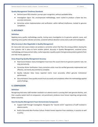 Methods Adopted to Maintain Quality in Hospital – Excellence Manual Dr J L Meena
Methods Adopted to Maintain Quality in Hospital – Dr J L Meena | Page 24
Quality Management Timeliness Standards
● Sentinel event RCA initiation: prompt upon recognition, without avoidable delay.
● Investigation rigour: full, uncompressed methodology, never rushed to produce a faster but less
accurate conclusion.
● Corrective action implementation and verification: within defined timeframes, tracked to genuine
completion.
3. ACCURACY
Definition
Applying every quality methodology exactly, tracing every investigation to its genuine systemic cause, and
reporting every quality indicator precisely, sustained without deviation across every audit and investigation.
Why Accuracy Is Non-Negotiable in Quality Management
An inaccurate root cause analysis can produce a corrective action that fixes the wrong problem, leaving the
true systemic risk in place to harm another patient. Accuracy in Quality Management, sustained across
methodology and measurement alike, is what separates a quality system that genuinely protects patients from
one that merely appears to.
Areas Requiring Quality Management Accuracy
● Root Cause Analysis: Every investigation must trace the causal chain to its genuine systemic root, not
stop prematurely.
● Corrective Action Verification: Every corrective action must be verified genuinely implemented and
effective, not merely documented as complete.
● Quality Indicator Data: Every reported metric must accurately reflect genuine institutional
performance.
● Documentation: Every quality record must accurately and completely reflect the methodology applied
and its findings.
4. COMPASSION
Definition
Recognizing that every staff member involved in an adverse event is carrying their own genuine distress, and
that a quality system built on compassion, not punishment, produces more honest reporting and genuinely
better outcomes.
How the Quality Management Team Demonstrates Compassion
● Support Staff Through Investigation: Recognize the “second victim” experience of staff involved in
adverse events.
● Build a Genuinely Non-Punitive Culture: Protect honest reporters from retaliation, in practice as well
as policy.
 