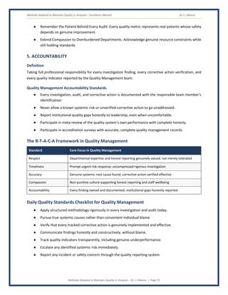 Methods Adopted to Maintain Quality in Hospital – Excellence Manual Dr J L Meena
Methods Adopted to Maintain Quality in Hospital – Dr J L Meena | Page 25
● Remember the Patient Behind Every Audit: Every quality metric represents real patients whose safety
depends on genuine improvement.
● Extend Compassion to Overburdened Departments: Acknowledge genuine resource constraints while
still holding standards.
5. ACCOUNTABILITY
Definition
Taking full professional responsibility for every investigation finding, every corrective action verification, and
every quality indicator reported by the Quality Management team.
Quality Management Accountability Standards
● Every investigation, audit, and corrective action is documented with the responsible team member's
identification.
● Never allow a known systemic risk or unverified corrective action to go unaddressed.
● Report institutional quality gaps honestly to leadership, even when uncomfortable.
● Participate in meta-review of the quality system's own performance with complete honesty.
● Participate in accreditation surveys with accurate, complete quality management records.
The R-T-A-C-A Framework in Quality Management
Standard Core Focus in Quality Management
Respect Departmental expertise and honest reporting genuinely valued, not merely tolerated
Timeliness Prompt urgent risk response; uncompressed rigorous investigation
Accuracy Genuine systemic root cause found; corrective action verified effective
Compassion Non-punitive culture supporting honest reporting and staff wellbeing
Accountability Every finding owned and documented; institutional gaps honestly reported
Daily Quality Standards Checklist for Quality Management
● Apply structured methodology rigorously in every investigation and audit today.
● Pursue true systemic causes rather than convenient individual blame.
● Verify that every tracked corrective action is genuinely implemented and effective.
● Communicate findings honestly and constructively, without blame.
● Track quality indicators transparently, including genuine underperformance.
● Escalate any identified systemic risk immediately.
● Report any incident or safety concern through the quality reporting system.
 