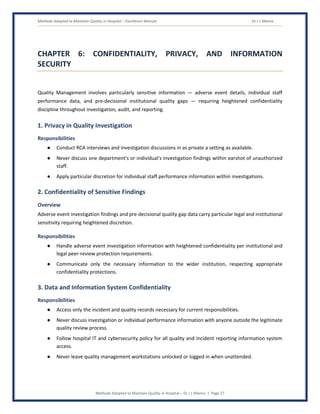 Methods Adopted to Maintain Quality in Hospital – Excellence Manual Dr J L Meena
Methods Adopted to Maintain Quality in Hospital – Dr J L Meena | Page 27
CHAPTER 6: CONFIDENTIALITY, PRIVACY, AND INFORMATION
SECURITY
Quality Management involves particularly sensitive information — adverse event details, individual staff
performance data, and pre-decisional institutional quality gaps — requiring heightened confidentiality
discipline throughout investigation, audit, and reporting.
1. Privacy in Quality Investigation
Responsibilities
● Conduct RCA interviews and investigation discussions in as private a setting as available.
● Never discuss one department's or individual's investigation findings within earshot of unauthorized
staff.
● Apply particular discretion for individual staff performance information within investigations.
2. Confidentiality of Sensitive Findings
Overview
Adverse event investigation findings and pre-decisional quality gap data carry particular legal and institutional
sensitivity requiring heightened discretion.
Responsibilities
● Handle adverse event investigation information with heightened confidentiality per institutional and
legal peer-review protection requirements.
● Communicate only the necessary information to the wider institution, respecting appropriate
confidentiality protections.
3. Data and Information System Confidentiality
Responsibilities
● Access only the incident and quality records necessary for current responsibilities.
● Never discuss investigation or individual performance information with anyone outside the legitimate
quality review process.
● Follow hospital IT and cybersecurity policy for all quality and incident reporting information system
access.
● Never leave quality management workstations unlocked or logged in when unattended.
 