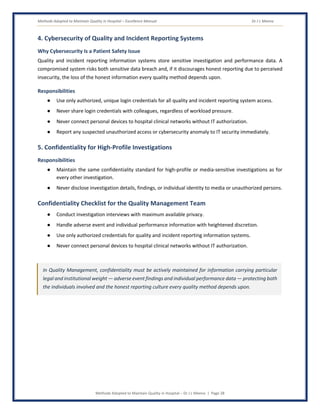 Methods Adopted to Maintain Quality in Hospital – Excellence Manual Dr J L Meena
Methods Adopted to Maintain Quality in Hospital – Dr J L Meena | Page 28
4. Cybersecurity of Quality and Incident Reporting Systems
Why Cybersecurity Is a Patient Safety Issue
Quality and incident reporting information systems store sensitive investigation and performance data. A
compromised system risks both sensitive data breach and, if it discourages honest reporting due to perceived
insecurity, the loss of the honest information every quality method depends upon.
Responsibilities
● Use only authorized, unique login credentials for all quality and incident reporting system access.
● Never share login credentials with colleagues, regardless of workload pressure.
● Never connect personal devices to hospital clinical networks without IT authorization.
● Report any suspected unauthorized access or cybersecurity anomaly to IT security immediately.
5. Confidentiality for High-Profile Investigations
Responsibilities
● Maintain the same confidentiality standard for high-profile or media-sensitive investigations as for
every other investigation.
● Never disclose investigation details, findings, or individual identity to media or unauthorized persons.
Confidentiality Checklist for the Quality Management Team
● Conduct investigation interviews with maximum available privacy.
● Handle adverse event and individual performance information with heightened discretion.
● Use only authorized credentials for quality and incident reporting information systems.
● Never connect personal devices to hospital clinical networks without IT authorization.
In Quality Management, confidentiality must be actively maintained for information carrying particular
legal and institutional weight — adverse event findings and individual performance data — protecting both
the individuals involved and the honest reporting culture every quality method depends upon.
 