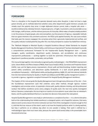 Methods Adopted to Maintain Quality in Hospital – Excellence Manual Dr J L Meena
Methods Adopted to Maintain Quality in Hospital – Dr J L Meena | Page 3
FOREWORD
There is a discipline in this hospital that operates beneath every other discipline: it does not treat a single
patient directly, yet its methods determine whether every other department's good intentions actually and
reliably reach the patients they serve. A single dedicated clinician cannot make a hospital safe alone —
excellence delivered by individual heroism, however genuine, is fragile, inconsistent, and unsustainable across
shift changes, staff turnover, and the ordinary pressures of a busy day. What makes a hospital reliably excellent
is not the presence of good people, who exist everywhere, but the presence of rigorous, repeatable methods
that turn good intentions into consistent outcomes: the PDCA cycle applied honestly, the root cause analysis
that looks past the nearest scapegoat, the corrective action that is genuinely implemented and verified, and
the quality indicator tracked patiently long after the crisis that prompted its creation has faded from memory.
The “Methods Adopted to Maintain Quality in Hospital Excellence Manual: Global Standards for Hospital
Quality Management Excellence, Patient Safety, and Continuous Improvement” has been developed to provide
a comprehensive professional framework for the hospital-wide Quality Management team — quality
managers, quality coordinators, department quality champions, and accreditation and continuous
improvement professionals — working together to build the systematic infrastructure that makes every
department's excellence possible, sustainable, and verifiable.
This manual brings together internationally recognized quality methodologies — the PDCA/PDSA improvement
cycle, Failure Mode and Effects Analysis (FMEA), Root Cause Analysis (RCA), Corrective and Preventive Action
(CAPA), Lean and Six Sigma process improvement, clinical audit and benchmarking, incident reporting and
patient safety surveillance, and data-driven quality dashboards. It is built around globally accepted
accreditation frameworks — WHO patient safety and quality guidelines, NABH, JCI, and international standards
from the International Society for Quality in Health Care (ISQua) and ISO 9001 quality management systems —
to provide a rigorous, regulation-compliant framework for Hospital Quality Management excellence.
The chapters of this manual guide the Quality Management team through every dimension of the role — from
the foundational improvement cycle that underlies every other method, through rigorous incident
investigation and corrective action, to systematic clinical audit, quality indicator tracking, and the professional
conduct that defines excellence across every category of quality work: the near-miss quietly investigated
before it became a catastrophe, the recurring error traced to its true systemic cause rather than an individual's
blame, and the quality dashboard that turns raw data into decisions that protect the next patient.
Hospital Quality Management is not simply an administrative or compliance function — it is a distinct discipline
built on the understanding that reliable excellence is a designed system, not a hoped-for outcome, that every
adverse event carries a lesson the entire institution can learn from if the investigation is honest enough to find
it, and that the true measure of this team's work is not how the hospital performs when it is being watched,
but how it performs on an ordinary day when no one outside is looking. Their work is defined by a
methodological rigour that must never relax, because the system built loosely today is the preventable harm
discovered tomorrow.
 