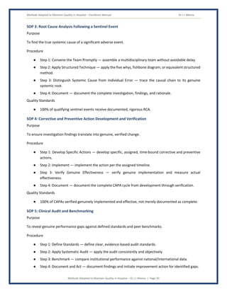 Methods Adopted to Maintain Quality in Hospital – Excellence Manual Dr J L Meena
Methods Adopted to Maintain Quality in Hospital – Dr J L Meena | Page 30
SOP 3: Root Cause Analysis Following a Sentinel Event
Purpose
To find the true systemic cause of a significant adverse event.
Procedure
● Step 1: Convene the Team Promptly — assemble a multidisciplinary team without avoidable delay.
● Step 2: Apply Structured Technique — apply the five whys, fishbone diagram, or equivalent structured
method.
● Step 3: Distinguish Systemic Cause from Individual Error — trace the causal chain to its genuine
systemic root.
● Step 4: Document — document the complete investigation, findings, and rationale.
Quality Standards
● 100% of qualifying sentinel events receive documented, rigorous RCA.
SOP 4: Corrective and Preventive Action Development and Verification
Purpose
To ensure investigation findings translate into genuine, verified change.
Procedure
● Step 1: Develop Specific Actions — develop specific, assigned, time-bound corrective and preventive
actions.
● Step 2: Implement — implement the action per the assigned timeline.
● Step 3: Verify Genuine Effectiveness — verify genuine implementation and measure actual
effectiveness.
● Step 4: Document — document the complete CAPA cycle from development through verification.
Quality Standards
● 100% of CAPAs verified genuinely implemented and effective, not merely documented as complete.
SOP 5: Clinical Audit and Benchmarking
Purpose
To reveal genuine performance gaps against defined standards and peer benchmarks.
Procedure
● Step 1: Define Standards — define clear, evidence-based audit standards.
● Step 2: Apply Systematic Audit — apply the audit consistently and objectively.
● Step 3: Benchmark — compare institutional performance against national/international data.
● Step 4: Document and Act — document findings and initiate improvement action for identified gaps.
 