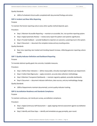 Methods Adopted to Maintain Quality in Hospital – Excellence Manual Dr J L Meena
Methods Adopted to Maintain Quality in Hospital – Dr J L Meena | Page 31
Quality Standards
● 100% of scheduled clinical audits completed with documented findings and action.
SOP 6: Incident and Near-Miss Reporting
Purpose
To maintain the honest reporting culture every other quality method depends upon.
Procedure
● Step 1: Maintain Accessible Reporting — maintain an accessible, fair, non-punitive reporting system.
● Step 2: Apply Systematic Review — review every report for pattern and systemic significance.
● Step 3: Provide Feedback — provide feedback to reporters on outcome, sustaining trust in the system.
● Step 4: Document — document the complete review and any resulting action.
Quality Standards
● Near-miss reporting rate tracked and trending toward increase, reflecting genuine reporting culture
health.
SOP 7: Quality Indicator Definition and Dashboard Reporting
Purpose
To translate abstract quality goals into concrete, trackable measures.
Procedure
● Step 1: Define Clear Indicators — define measurable, clinically meaningful indicators per department.
● Step 2: Collect Data Rigorously — apply consistent, accurate data collection methodology.
● Step 3: Maintain Transparent Dashboards — maintain regularly updated, accessible dashboards.
● Step 4: Document — document indicator definitions, data sources, and any methodology change.
Quality Standards
● 100% of departments maintain documented, current quality indicator tracking.
SOP 8: Accreditation Readiness and Standards Compliance
Purpose
To maintain continuous, not merely pre-survey, accreditation compliance.
Procedure
● Step 1: Apply Continuous Self-Assessment — apply ongoing internal assessment against accreditation
standards.
● Step 2: Identify and Close Gaps — identify and remediate any gap promptly, year-round.
 
