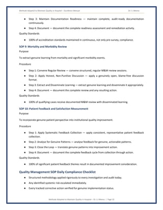 Methods Adopted to Maintain Quality in Hospital – Excellence Manual Dr J L Meena
Methods Adopted to Maintain Quality in Hospital – Dr J L Meena | Page 32
● Step 3: Maintain Documentation Readiness — maintain complete, audit-ready documentation
continuously.
● Step 4: Document — document the complete readiness assessment and remediation activity.
Quality Standards
● 100% of accreditation standards maintained in continuous, not only pre-survey, compliance.
SOP 9: Mortality and Morbidity Review
Purpose
To extract genuine learning from mortality and significant morbidity events.
Procedure
● Step 1: Convene Regular Review — convene structured, regular M&M review sessions.
● Step 2: Apply Honest, Non-Punitive Discussion — apply a genuinely open, blame-free discussion
format.
● Step 3: Extract and Disseminate Learning — extract genuine learning and disseminate it appropriately.
● Step 4: Document — document the complete review and any resulting action.
Quality Standards
● 100% of qualifying cases receive documented M&M review with disseminated learning.
SOP 10: Patient Feedback and Satisfaction Measurement
Purpose
To incorporate genuine patient perspective into institutional quality improvement.
Procedure
● Step 1: Apply Systematic Feedback Collection — apply consistent, representative patient feedback
collection.
● Step 2: Analyse for Genuine Patterns — analyse feedback for genuine, actionable patterns.
● Step 3: Close the Loop — translate genuine patterns into improvement action.
● Step 4: Document — document the complete feedback cycle from collection through action.
Quality Standards
● 100% of significant patient feedback themes result in documented improvement consideration.
Quality Management SOP Daily Compliance Checklist
● Structured methodology applied rigorously to every investigation and audit today.
● Any identified systemic risk escalated immediately.
● Every tracked corrective action verified for genuine implementation status.
 