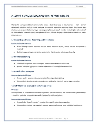 Methods Adopted to Maintain Quality in Hospital – Excellence Manual Dr J L Meena
Methods Adopted to Maintain Quality in Hospital – Dr J L Meena | Page 34
CHAPTER 8: COMMUNICATION WITH SPECIAL GROUPS
The Quality Management team communicates across a distinctive range of circumstances — from a clinical
department receiving difficult audit feedback, to hospital leadership requiring honest institutional gap
disclosure, to an accreditation surveyor assessing compliance, to a staff member navigating the aftermath of
an adverse event. Excellent quality management practice requires adapted communication for each of these
circumstances.
1. Clinical Departments Receiving Audit Feedback
Communication Guidelines
● Frame findings around systemic process, never individual blame, unless genuine misconduct is
involved.
● Collaborate genuinely on corrective action rather than imposing solutions unilaterally.
2. Hospital Leadership
Communication Guidelines
● Communicate genuine institutional gaps honestly, even when uncomfortable.
● Present data with appropriate context and honest acknowledgment of limitations.
3. Accreditation Surveyors
Communication Guidelines
● Present quality systems and documentation honestly and completely.
● Communicate genuine, ongoing improvement work rather than only pre-survey preparation.
4. Staff Members Involved in an Adverse Event
Overview
Staff involved in an adverse event frequently experience genuine distress — the “second victim” phenomenon
— requiring particular compassion alongside rigorous, honest investigation.
Communication Guidelines
● Acknowledge the staff member's genuine distress with authentic compassion.
● Communicate that the investigation's purpose is systemic learning, never individual punishment.
 