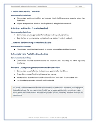 Methods Adopted to Maintain Quality in Hospital – Excellence Manual Dr J L Meena
Methods Adopted to Maintain Quality in Hospital – Dr J L Meena | Page 35
5. Department Quality Champions
Communication Guidelines
● Communicate quality methodology and rationale clearly, building genuine capability rather than
dependency.
● Support champions with resources and recognition for their genuine contribution.
6. Patients and Families Providing Feedback
Communication Guidelines
● Communicate genuine appreciation for feedback, whether positive or critical.
● Close the loop by communicating what action, if any, resulted from their feedback.
7. External Benchmarking and Peer Institutions
Communication Guidelines
● Communicate institutional data honestly for genuine, mutually beneficial benchmarking.
8. Regulatory and Public Health Authorities
Communication Guidelines
● Communicate required reportable events and compliance data accurately and within regulatory
timeframes.
Universal Quality Management Communication Principles
● Communicate honestly, framing findings around systems rather than blame.
● Respond to every significant risk with appropriate urgency.
● Always confirm genuine understanding and commitment, particularly for corrective action.
● Document every significant communication completely.
The Quality Management team that communicates with equal skill toward a department receiving difficult
feedback and leadership hearing an uncomfortable gap serves every stakeholder at maximum impact —
honest, blame-free communication delivered alongside the genuine partnership that turns oversight into
improvement.
 