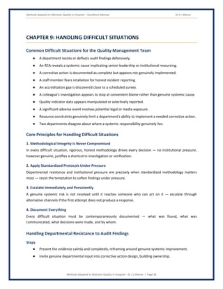 Methods Adopted to Maintain Quality in Hospital – Excellence Manual Dr J L Meena
Methods Adopted to Maintain Quality in Hospital – Dr J L Meena | Page 36
CHAPTER 9: HANDLING DIFFICULT SITUATIONS
Common Difficult Situations for the Quality Management Team
● A department resists or deflects audit findings defensively.
● An RCA reveals a systemic cause implicating senior leadership or institutional resourcing.
● A corrective action is documented as complete but appears not genuinely implemented.
● A staff member fears retaliation for honest incident reporting.
● An accreditation gap is discovered close to a scheduled survey.
● A colleague's investigation appears to stop at convenient blame rather than genuine systemic cause.
● Quality indicator data appears manipulated or selectively reported.
● A significant adverse event involves potential legal or media exposure.
● Resource constraints genuinely limit a department's ability to implement a needed corrective action.
● Two departments disagree about where a systemic responsibility genuinely lies.
Core Principles for Handling Difficult Situations
1. Methodological Integrity Is Never Compromised
In every difficult situation, rigorous, honest methodology drives every decision — no institutional pressure,
however genuine, justifies a shortcut in investigation or verification.
2. Apply Standardized Protocols Under Pressure
Departmental resistance and institutional pressure are precisely when standardized methodology matters
most — resist the temptation to soften findings under pressure.
3. Escalate Immediately and Persistently
A genuine systemic risk is not resolved until it reaches someone who can act on it — escalate through
alternative channels if the first attempt does not produce a response.
4. Document Everything
Every difficult situation must be contemporaneously documented — what was found, what was
communicated, what decisions were made, and by whom.
Handling Departmental Resistance to Audit Findings
Steps
● Present the evidence calmly and completely, reframing around genuine systemic improvement.
● Invite genuine departmental input into corrective action design, building ownership.
 