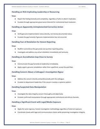 Methods Adopted to Maintain Quality in Hospital – Excellence Manual Dr J L Meena
Methods Adopted to Maintain Quality in Hospital – Dr J L Meena | Page 37
Handling an RCA Implicating Leadership or Resourcing
Steps
● Report the finding honestly and completely, regardless of who or what it implicates.
● Escalate through appropriate governance channels for institutional-level resolution.
Handling an Apparently Unimplemented Corrective Action
Steps
● Verify genuine implementation status directly, not merely documented status.
● Escalate the gap honestly if genuine implementation has not occurred.
Handling Fear of Retaliation for Honest Reporting
Steps
● Reaffirm and enforce the genuinely non-punitive reporting policy.
● Investigate and address any actual retaliation immediately and seriously.
Handling an Accreditation Gap Close to Survey
Steps
● Communicate the gap honestly to leadership immediately.
● Apply urgent, genuine remediation rather than superficial, survey-focused fixes.
Handling Concern About a Colleague's Investigation Rigour
Steps
● Address the concern directly and professionally with the colleague.
● Escalate to department leadership if the concern involves a systemic pattern.
Handling Suspected Data Manipulation
Steps
● Investigate the data integrity concern thoroughly and objectively.
● Escalate confirmed manipulation through appropriate institutional and ethical channels.
Handling a Significant Event with Legal/Media Exposure
Steps
● Apply the same rigorous, honest investigation methodology regardless of external exposure.
● Coordinate closely with legal and communications teams while preserving investigation integrity.
 