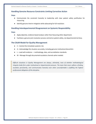 Methods Adopted to Maintain Quality in Hospital – Excellence Manual Dr J L Meena
Methods Adopted to Maintain Quality in Hospital – Dr J L Meena | Page 38
Handling Genuine Resource Constraints Limiting Corrective Action
Steps
● Communicate the constraint honestly to leadership with clear patient safety justification for
resourcing.
● Identify genuine interim mitigation while advocating for full resolution.
Handling Interdepartmental Disagreement on Systemic Responsibility
Steps
● Apply objective, evidence-based analysis rather than favouring either department.
● Facilitate a genuine joint resolution process centred on patient safety, not departmental territory.
The CALM Model for Quality Management
● C – Control the immediate systemic risk.
● A – Acknowledge the situation accurately, including genuine institutional discomfort.
● L – Lead with evidence — methodology, data, and accreditation standards.
● M – Manage through documented escalation channels when needed.
Difficult situations in Quality Management are always, ultimately, tests of whether methodological
integrity holds firm under institutional or departmental pressure. The team that never softens a finding,
escalates persistently, and communicates honestly even when uncomfortable is fulfilling the highest
professional obligation of this discipline.
 