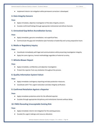 Methods Adopted to Maintain Quality in Hospital – Excellence Manual Dr J L Meena
Methods Adopted to Maintain Quality in Hospital – Dr J L Meena | Page 40
● Implement interim risk mitigation while permanent correction is developed.
4. Data Integrity Concern
Steps
● Apply immediate, objective investigation of the data integrity concern.
● Escalate confirmed findings through appropriate institutional and ethical channels.
5. Unresolved Gap Before Accreditation Survey
Steps
● Apply immediate, genuine remediation, not superficial fixes.
● Communicate the gap and remediation plan honestly to leadership and survey preparation team.
6. Media or Regulatory Inquiry
Steps
● Coordinate immediately with legal and communications while preserving investigation integrity.
● Apply the same rigorous, honest methodology regardless of external scrutiny.
7. Whistle-Blower Report
Steps
● Apply immediate, confidential, and objective investigation.
● Protect the reporter from any retaliation throughout the process.
8. Quality Information System Failure
Steps
● Apply immediate contingency reporting and data protection measures.
● Coordinate with IT for urgent restoration and data integrity verification.
9. Confirmed Retaliation Against a Reporter
Steps
● Apply immediate protective action for the affected reporter.
● Escalate through appropriate disciplinary and institutional channels without delay.
10. FMEA Revealing Unacceptable Existing Risk
Steps
● Apply immediate interim risk mitigation for the existing process.
● Escalate for urgent redesign and resource allocation.
 