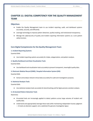 Methods Adopted to Maintain Quality in Hospital – Excellence Manual Dr J L Meena
Methods Adopted to Maintain Quality in Hospital – Dr J L Meena | Page 42
CHAPTER 11: DIGITAL COMPETENCY FOR THE QUALITY MANAGEMENT
TEAM
Objectives
● Enable the Quality Management team to use incident reporting, audit, and dashboard systems
accurately, securely, and efficiently.
● Leverage technology to improve pattern detection, quality tracking, and institutional transparency.
● Manage the cybersecurity of quality and incident reporting information systems as a core patient
safety function.
Core Digital Competencies for the Quality Management Team
1. Incident Reporting Systems
Essential Skills
● Use incident reporting systems accurately for intake, categorization, and pattern analysis.
2. Quality Dashboard and Data Visualization Tools
Essential Skills
● Use dashboard and visualization tools accurately to present transparent, meaningful quality data.
3. Electronic Medical Record (EMR) / Hospital Information System (HIS)
Essential Skills
● Extract and analyse relevant clinical data accurately for audit and investigation purposes.
4. Statistical Analysis Tools
Essential Skills
● Use statistical analysis tools accurately for benchmarking and Six Sigma process variation analysis.
5. AI-Assisted Pattern Detection Tools
Awareness
● AI-assisted tools are increasingly applied to detect patterns across large volumes of incident and
quality data.
● Understand and appropriately leverage these tools while maintaining independent human judgment
— AI tools are decision-support, not a substitute for genuine investigative rigour.
 