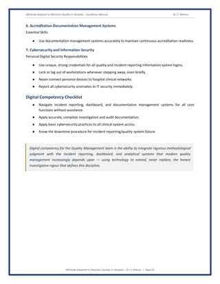 Methods Adopted to Maintain Quality in Hospital – Excellence Manual Dr J L Meena
Methods Adopted to Maintain Quality in Hospital – Dr J L Meena | Page 43
6. Accreditation Documentation Management Systems
Essential Skills
● Use documentation management systems accurately to maintain continuous accreditation readiness.
7. Cybersecurity and Information Security
Personal Digital Security Responsibilities
● Use unique, strong credentials for all quality and incident reporting information system logins.
● Lock or log out of workstations whenever stepping away, even briefly.
● Never connect personal devices to hospital clinical networks.
● Report all cybersecurity anomalies to IT security immediately.
Digital Competency Checklist
● Navigate incident reporting, dashboard, and documentation management systems for all core
functions without assistance.
● Apply accurate, complete investigation and audit documentation.
● Apply basic cybersecurity practices to all clinical system access.
● Know the downtime procedure for incident reporting/quality system failure.
Digital competency for the Quality Management team is the ability to integrate rigorous methodological
judgment with the incident reporting, dashboard, and analytical systems that modern quality
management increasingly depends upon — using technology to extend, never replace, the honest
investigative rigour that defines this discipline.
 