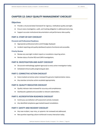 Methods Adopted to Maintain Quality in Hospital – Excellence Manual Dr J L Meena
Methods Adopted to Maintain Quality in Hospital – Dr J L Meena | Page 44
CHAPTER 12: DAILY QUALITY MANAGEMENT CHECKLIST
Objectives
● Provide a structured daily framework for rigorous, methodical quality oversight.
● Ensure every investigation, audit, and tracking obligation is addressed every day.
● Support accurate institutional documentation and performance data quality.
PART A: START-OF-DAY CHECKLIST
Personal and Professional Readiness
● Appropriate professional attire and ID badge displayed.
● Incident reporting and quality dashboard systems functional and accessible.
Priority Review
● Review any overnight incident reports or escalations requiring action.
● Review status of active RCA and CAPA investigations.
PART B: INVESTIGATION AND AUDIT CHECKLIST
● Structured methodology applied rigorously to every active investigation today.
● Scheduled clinical audits progressing per plan.
PART C: CORRECTIVE ACTION CHECKLIST
● Every tracked corrective action reviewed for genuine implementation status.
● Any overdue corrective action escalated appropriately.
PART D: QUALITY INDICATOR CHECKLIST
● Quality indicator data reviewed for accuracy and completeness.
● Dashboards updated and accessible to relevant stakeholders.
PART E: ACCREDITATION READINESS CHECKLIST
● Continuous accreditation self-assessment activity reviewed.
● Any identified compliance gap tracked toward remediation.
PART F: SAFETY AND INCIDENT CHECKLIST
● Any new incident, near-miss, or systemic risk reviewed and addressed.
● Non-punitive reporting culture reinforced in every interaction today.
 