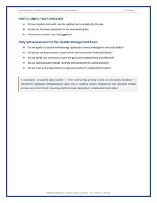 Methods Adopted to Maintain Quality in Hospital – Excellence Manual Dr J L Meena
Methods Adopted to Maintain Quality in Hospital – Dr J L Meena | Page 45
PART G: END-OF-DAY CHECKLIST
● All investigation and audit records updated and complete for the day.
● Structured handover prepared for the next working day.
● Information systems securely logged out.
Daily Self-Assessment for the Quality Management Team
● Did we apply structured methodology rigorously in every investigation and audit today?
● Did we pursue true systemic causes rather than convenient individual blame?
● Did we verify that corrective actions are genuinely implemented and effective?
● Did we communicate findings honestly and constructively, without blame?
● Did we treat every department as a genuine partner in improvement today?
A consistent, structured daily routine — from start-of-day priority review to end-of-day handover —
transforms individual methodological rigour into a systemic quality programme that operates reliably
across every department, ensuring excellence never depends on individual heroism alone.
 