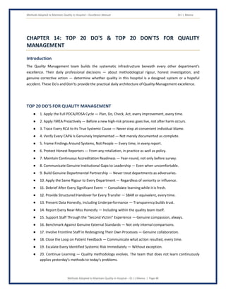 Methods Adopted to Maintain Quality in Hospital – Excellence Manual Dr J L Meena
Methods Adopted to Maintain Quality in Hospital – Dr J L Meena | Page 48
CHAPTER 14: TOP 20 DO'S & TOP 20 DON'TS FOR QUALITY
MANAGEMENT
Introduction
The Quality Management team builds the systematic infrastructure beneath every other department's
excellence. Their daily professional decisions — about methodological rigour, honest investigation, and
genuine corrective action — determine whether quality in this hospital is a designed system or a hopeful
accident. These Do's and Don'ts provide the practical daily architecture of Quality Management excellence.
TOP 20 DO'S FOR QUALITY MANAGEMENT
● 1. Apply the Full PDCA/PDSA Cycle — Plan, Do, Check, Act, every improvement, every time.
● 2. Apply FMEA Proactively — Before a new high-risk process goes live, not after harm occurs.
● 3. Trace Every RCA to Its True Systemic Cause — Never stop at convenient individual blame.
● 4. Verify Every CAPA Is Genuinely Implemented — Not merely documented as complete.
● 5. Frame Findings Around Systems, Not People — Every time, in every report.
● 6. Protect Honest Reporters — From any retaliation, in practice as well as policy.
● 7. Maintain Continuous Accreditation Readiness — Year-round, not only before survey.
● 8. Communicate Genuine Institutional Gaps to Leadership — Even when uncomfortable.
● 9. Build Genuine Departmental Partnership — Never treat departments as adversaries.
● 10. Apply the Same Rigour to Every Department — Regardless of seniority or influence.
● 11. Debrief After Every Significant Event — Consolidate learning while it is fresh.
● 12. Provide Structured Handover for Every Transfer — SBAR or equivalent, every time.
● 13. Present Data Honestly, Including Underperformance — Transparency builds trust.
● 14. Report Every Near-Miss Honestly — Including within the quality team itself.
● 15. Support Staff Through the “Second Victim” Experience — Genuine compassion, always.
● 16. Benchmark Against Genuine External Standards — Not only internal comparisons.
● 17. Involve Frontline Staff in Redesigning Their Own Processes — Genuine collaboration.
● 18. Close the Loop on Patient Feedback — Communicate what action resulted, every time.
● 19. Escalate Every Identified Systemic Risk Immediately — Without exception.
● 20. Continue Learning — Quality methodology evolves. The team that does not learn continuously
applies yesterday's methods to today's problems.
 