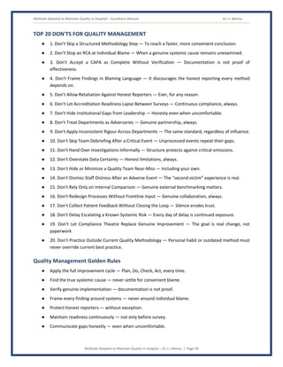 Methods Adopted to Maintain Quality in Hospital – Excellence Manual Dr J L Meena
Methods Adopted to Maintain Quality in Hospital – Dr J L Meena | Page 49
TOP 20 DON'TS FOR QUALITY MANAGEMENT
● 1. Don't Skip a Structured Methodology Step — To reach a faster, more convenient conclusion.
● 2. Don't Stop an RCA at Individual Blame — When a genuine systemic cause remains unexamined.
● 3. Don't Accept a CAPA as Complete Without Verification — Documentation is not proof of
effectiveness.
● 4. Don't Frame Findings in Blaming Language — It discourages the honest reporting every method
depends on.
● 5. Don't Allow Retaliation Against Honest Reporters — Ever, for any reason.
● 6. Don't Let Accreditation Readiness Lapse Between Surveys — Continuous compliance, always.
● 7. Don't Hide Institutional Gaps from Leadership — Honesty even when uncomfortable.
● 8. Don't Treat Departments as Adversaries — Genuine partnership, always.
● 9. Don't Apply Inconsistent Rigour Across Departments — The same standard, regardless of influence.
● 10. Don't Skip Team Debriefing After a Critical Event — Unprocessed events repeat their gaps.
● 11. Don't Hand Over Investigations Informally — Structure protects against critical omissions.
● 12. Don't Overstate Data Certainty — Honest limitations, always.
● 13. Don't Hide or Minimize a Quality Team Near-Miss — Including your own.
● 14. Don't Dismiss Staff Distress After an Adverse Event — The “second victim” experience is real.
● 15. Don't Rely Only on Internal Comparison — Genuine external benchmarking matters.
● 16. Don't Redesign Processes Without Frontline Input — Genuine collaboration, always.
● 17. Don't Collect Patient Feedback Without Closing the Loop — Silence erodes trust.
● 18. Don't Delay Escalating a Known Systemic Risk — Every day of delay is continued exposure.
● 19. Don't Let Compliance Theatre Replace Genuine Improvement — The goal is real change, not
paperwork.
● 20. Don't Practice Outside Current Quality Methodology — Personal habit or outdated method must
never override current best practice.
Quality Management Golden Rules
● Apply the full improvement cycle — Plan, Do, Check, Act, every time.
● Find the true systemic cause — never settle for convenient blame.
● Verify genuine implementation — documentation is not proof.
● Frame every finding around systems — never around individual blame.
● Protect honest reporters — without exception.
● Maintain readiness continuously — not only before survey.
● Communicate gaps honestly — even when uncomfortable.
 