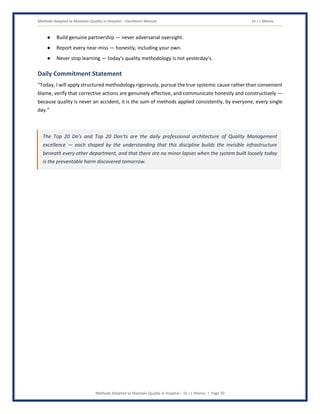 Methods Adopted to Maintain Quality in Hospital – Excellence Manual Dr J L Meena
Methods Adopted to Maintain Quality in Hospital – Dr J L Meena | Page 50
● Build genuine partnership — never adversarial oversight.
● Report every near-miss — honestly, including your own.
● Never stop learning — today's quality methodology is not yesterday's.
Daily Commitment Statement
“Today, I will apply structured methodology rigorously, pursue the true systemic cause rather than convenient
blame, verify that corrective actions are genuinely effective, and communicate honestly and constructively —
because quality is never an accident, it is the sum of methods applied consistently, by everyone, every single
day.”
The Top 20 Do's and Top 20 Don'ts are the daily professional architecture of Quality Management
excellence — each shaped by the understanding that this discipline builds the invisible infrastructure
beneath every other department, and that there are no minor lapses when the system built loosely today
is the preventable harm discovered tomorrow.
 