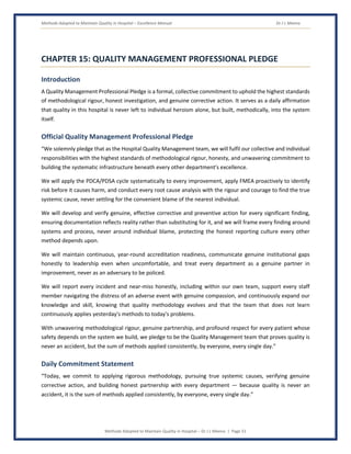 Methods Adopted to Maintain Quality in Hospital – Excellence Manual Dr J L Meena
Methods Adopted to Maintain Quality in Hospital – Dr J L Meena | Page 51
CHAPTER 15: QUALITY MANAGEMENT PROFESSIONAL PLEDGE
Introduction
A Quality Management Professional Pledge is a formal, collective commitment to uphold the highest standards
of methodological rigour, honest investigation, and genuine corrective action. It serves as a daily affirmation
that quality in this hospital is never left to individual heroism alone, but built, methodically, into the system
itself.
Official Quality Management Professional Pledge
“We solemnly pledge that as the Hospital Quality Management team, we will fulfil our collective and individual
responsibilities with the highest standards of methodological rigour, honesty, and unwavering commitment to
building the systematic infrastructure beneath every other department's excellence.
We will apply the PDCA/PDSA cycle systematically to every improvement, apply FMEA proactively to identify
risk before it causes harm, and conduct every root cause analysis with the rigour and courage to find the true
systemic cause, never settling for the convenient blame of the nearest individual.
We will develop and verify genuine, effective corrective and preventive action for every significant finding,
ensuring documentation reflects reality rather than substituting for it, and we will frame every finding around
systems and process, never around individual blame, protecting the honest reporting culture every other
method depends upon.
We will maintain continuous, year-round accreditation readiness, communicate genuine institutional gaps
honestly to leadership even when uncomfortable, and treat every department as a genuine partner in
improvement, never as an adversary to be policed.
We will report every incident and near-miss honestly, including within our own team, support every staff
member navigating the distress of an adverse event with genuine compassion, and continuously expand our
knowledge and skill, knowing that quality methodology evolves and that the team that does not learn
continuously applies yesterday's methods to today's problems.
With unwavering methodological rigour, genuine partnership, and profound respect for every patient whose
safety depends on the system we build, we pledge to be the Quality Management team that proves quality is
never an accident, but the sum of methods applied consistently, by everyone, every single day.”
Daily Commitment Statement
“Today, we commit to applying rigorous methodology, pursuing true systemic causes, verifying genuine
corrective action, and building honest partnership with every department — because quality is never an
accident, it is the sum of methods applied consistently, by everyone, every single day.”
 
