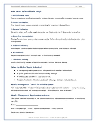 Methods Adopted to Maintain Quality in Hospital – Excellence Manual Dr J L Meena
Methods Adopted to Maintain Quality in Hospital – Dr J L Meena | Page 52
Core Values Reflected in the Pledge
1. Methodological Rigour
Structured, evidence-based methods applied consistently, never compressed or improvised under pressure.
2. Honest Investigation
True systemic causes pursued genuinely, never settling for convenient individual blame.
3. Genuine Verification
Corrective actions confirmed as truly implemented and effective, not merely documented as complete.
4. Blame-Free Communication
Findings framed around systems and process, protecting the honest reporting culture that sustains the entire
quality system.
5. Institutional Honesty
Genuine gaps communicated to leadership even when uncomfortable, never hidden or softened.
6. Accountability
Every finding owned and documented; every incident honestly reviewed.
7. Continuous Learning
Quality methodology evolves. Professional competence requires perpetual learning.
When the Pledge Should Be Recited
● At the beginning of every new Quality Management team member's appointment.
● At quality governance and institutional leadership meetings.
● At NABH/JCI/ISO accreditation preparation events.
● As a periodic collective affirmation, particularly following a significant institutional event.
Quality Management Oath of the Invisible System
“We pledge to build the invisible infrastructure beneath every department's excellence — finding true causes,
verifying genuine change, and proving that quality is a designed system, never an accident.”
Quality Management Signature Commitment
This pledge is recited collectively by the hospital-wide Quality Management team and may be individually
signed by:
Name: ___________________________
Role: Quality Manager / Quality Coordinator / Department Quality Champion
Department: Quality Management
 