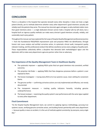 Methods Adopted to Maintain Quality in Hospital – Excellence Manual Dr J L Meena
Methods Adopted to Maintain Quality in Hospital – Dr J L Meena | Page 54
CONCLUSION
There is a discipline in this hospital that operates beneath every other discipline: it does not treat a single
patient directly, yet its methods determine whether every other department's good intentions actually and
reliably reach the patients they serve. This manual has returned, again and again, to why methods matter more
than good intentions alone — a single dedicated clinician cannot make a hospital safe by will alone, but a
hospital built on rigorous quality methods can make every clinician's good intentions actually, reliably, and
sustainably reach every patient.
Throughout this manual, we have explored the full scope of Hospital Quality Management professional practice
— from the foundational PDCA/PDSA improvement cycle and proactive FMEA risk identification, through
honest root cause analysis and verified corrective action, to systematic clinical audit, transparent quality
indicator tracking, and the professional conduct that defines excellence across every category of quality work.
These responsibilities collectively define a discipline that demands both methodological rigour and the
diplomatic skill to make every department a genuine partner rather than an adversary.
The Importance of the Quality Management Team in Healthcare Quality
● The systematic improver — applying PDCA cycles that turn good intentions into consistent, verified
outcomes.
● The proactive risk-finder — applying FMEA that fixes dangerous processes before a patient is ever
exposed to them.
● The honest investigator — tracing every RCA to its true systemic cause, never settling for convenient
blame.
● The genuine verifier — confirming corrective actions are truly implemented and effective, not merely
documented.
● The transparent measurer — tracking quality indicators honestly, including genuine
underperformance.
● The honest reviewer — examining the quality system's own performance with the same rigour applied
to every other department.
Final Commitment
“As the Hospital Quality Management team, we commit to applying rigorous methodology, pursuing true
systemic causes, verifying genuine corrective action, and building honest partnership with every department
— because quality is never an accident, it is the sum of methods applied consistently, by everyone, every single
day.”
 
