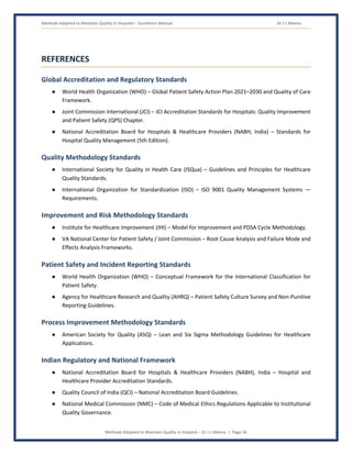 Methods Adopted to Maintain Quality in Hospital – Excellence Manual Dr J L Meena
Methods Adopted to Maintain Quality in Hospital – Dr J L Meena | Page 56
REFERENCES
Global Accreditation and Regulatory Standards
● World Health Organization (WHO) – Global Patient Safety Action Plan 2021–2030 and Quality of Care
Framework.
● Joint Commission International (JCI) – JCI Accreditation Standards for Hospitals: Quality Improvement
and Patient Safety (QPS) Chapter.
● National Accreditation Board for Hospitals & Healthcare Providers (NABH, India) – Standards for
Hospital Quality Management (5th Edition).
Quality Methodology Standards
● International Society for Quality in Health Care (ISQua) – Guidelines and Principles for Healthcare
Quality Standards.
● International Organization for Standardization (ISO) – ISO 9001 Quality Management Systems —
Requirements.
Improvement and Risk Methodology Standards
● Institute for Healthcare Improvement (IHI) – Model for Improvement and PDSA Cycle Methodology.
● VA National Center for Patient Safety / Joint Commission – Root Cause Analysis and Failure Mode and
Effects Analysis Frameworks.
Patient Safety and Incident Reporting Standards
● World Health Organization (WHO) – Conceptual Framework for the International Classification for
Patient Safety.
● Agency for Healthcare Research and Quality (AHRQ) – Patient Safety Culture Survey and Non-Punitive
Reporting Guidelines.
Process Improvement Methodology Standards
● American Society for Quality (ASQ) – Lean and Six Sigma Methodology Guidelines for Healthcare
Applications.
Indian Regulatory and National Framework
● National Accreditation Board for Hospitals & Healthcare Providers (NABH), India – Hospital and
Healthcare Provider Accreditation Standards.
● Quality Council of India (QCI) – National Accreditation Board Guidelines.
● National Medical Commission (NMC) – Code of Medical Ethics Regulations Applicable to Institutional
Quality Governance.
 