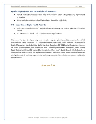 Methods Adopted to Maintain Quality in Hospital – Excellence Manual Dr J L Meena
Methods Adopted to Maintain Quality in Hospital – Dr J L Meena | Page 57
Quality Improvement and Patient Safety Frameworks
● Institute for Healthcare Improvement (IHI) – Framework for Patient Safety and Quality Improvement
in Hospitals.
● World Health Organization – Global Patient Safety Action Plan 2021–2030.
Cybersecurity and Digital Health Records
● NIST Cybersecurity Framework – Applied to Healthcare Quality and Incident Reporting Information
Systems.
● HL7 International – Health Level Seven Data Interchange Standards.
This manual has been developed using internationally recognized principles and best practices from WHO
Global Patient Safety Action Plan, JCI Quality Improvement and Patient Safety Standards, NABH Hospital
Quality Management Standards, ISQua Quality Standards Guidelines, ISO 9001 Quality Management Systems,
IHI Model for Improvement, Joint Commission Root Cause Analysis and FMEA Frameworks, AHRQ Patient
Safety Culture Guidelines, ASQ Lean and Six Sigma Methodology, India's Quality Council of India Guidelines,
and applicable Indian statutory and regulatory requirements. Institutions should verify current versions of all
cited guidelines and regulatory requirements, as clinical protocols and accreditation standards are subject to
periodic revision.
ॐ जय माता द( ॐ
 