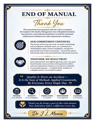 Methods Adopted to Maintain Quality in Hospital – Excellence Manual Dr J L Meena
Methods Adopted to Maintain Quality in Hospital – Dr J L Meena | Page 58
END OF MANUAL
Thank You
This manual has been prepared with the vision to empower the hospital-wide Quality Management team with
global standards, best practices, and professional guidance to build the systematic infrastructure beneath
every other department's excellence.
Our Commitment Continues
The journey of learning never ends. As quality methodology and accreditation standards evolve, our
commitment to methodological rigour, honest investigation, and genuine partnership must remain unwavering
— because the system built loosely today is the preventable harm discovered tomorrow.
Together, We Build Trust
Every improvement cycle applied rigorously, every root cause found honestly, every corrective action genuinely
verified, and every department treated as a true partner contributes to one greater purpose — a hospital
where excellence is a designed system, not a hopeful accident.
“Quality Is Never an Accident — It Is the Sum of Methods Applied Consistently, By Everyone,
Every Single Day.”
REMEMBER: Method is our discipline • Honesty is our investigation • Verification is our proof • Partnership
is our approach • Learning is our journey
Thank you for being a part of this vital mission. Your dedication makes a difference every day.
Dr J L Meena
 