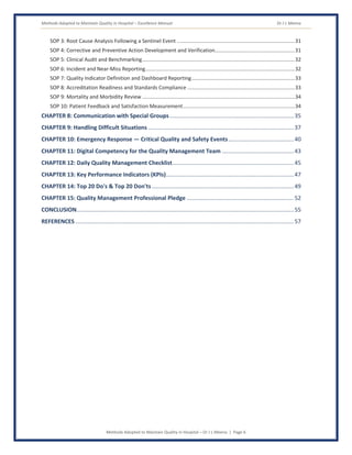 Methods Adopted to Maintain Quality in Hospital – Excellence Manual Dr J L Meena
Methods Adopted to Maintain Quality in Hospital – Dr J L Meena | Page 6
SOP 3: Root Cause Analysis Following a Sentinel Event .................................................................................31
SOP 4: Corrective and Preventive Action Development and Verification.......................................................31
SOP 5: Clinical Audit and Benchmarking.........................................................................................................32
SOP 6: Incident and Near-Miss Reporting.......................................................................................................32
SOP 7: Quality Indicator Definition and Dashboard Reporting.......................................................................33
SOP 8: Accreditation Readiness and Standards Compliance ..........................................................................33
SOP 9: Mortality and Morbidity Review .........................................................................................................34
SOP 10: Patient Feedback and Satisfaction Measurement.............................................................................34
CHAPTER 8: Communication with Special Groups..............................................................................35
CHAPTER 9: Handling Difficult Situations ...........................................................................................37
CHAPTER 10: Emergency Response — Critical Quality and Safety Events.........................................40
CHAPTER 11: Digital Competency for the Quality Management Team .............................................43
CHAPTER 12: Daily Quality Management Checklist............................................................................45
CHAPTER 13: Key Performance Indicators (KPIs)................................................................................47
CHAPTER 14: Top 20 Do's & Top 20 Don'ts.........................................................................................49
CHAPTER 15: Quality Management Professional Pledge ...................................................................52
CONCLUSION........................................................................................................................................55
REFERENCES.........................................................................................................................................57
 