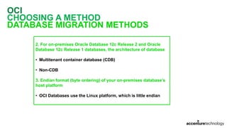 OCI
CHOOSING A METHOD
DATABASE MIGRATION METHODS
2. For on-premises Oracle Database 12c Release 2 and Oracle
Database 12c Release 1 databases, the architecture of database
• Multitenant container database (CDB)
• Non-CDB
3. Endian format (byte ordering) of your on-premises database’s
host platform
• OCI Databases use the Linux platform, which is little endian
 