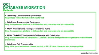 OCI
DATABASE MIGRATION
Methods
• Data Pump Conventional Export/Import
Regardless endian format and character set
• Data Pump Transportable Tablespace
Only if on-premises platform is little endian and character sets are compatible
• RMAN Transportable Tablespace with Data Pump
Only if on-premises platform is little endian and character sets are compatible
• RMAN CONVERT Transportable Tablespace with Data Pump
Only if character sets are compatible. CONVERT enable transport between platforms with different
endianness
• Data Pump Full Transportable
Only if the source database release version is 11.2.0.3 and character sets are compatible.
 