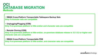 OCI
DATABASE MIGRATION
Methods
• RMAN Cross-Platform Transportable Tablespace Backup Sets
Only if character sets are compatible
• Unplugging/Plugging (CDB)
Only if on-premises platform is little endian and character sets are compatible
• Remote Cloning (CDB)
Only if on-premises platform is little endian, on-premises database release is 12.1.0.2 or higher and
character sets are compatible
• RMAN Cross-Platform Transportable PDB
Only if on-premises platform is little endian, and character sets are compatible
 