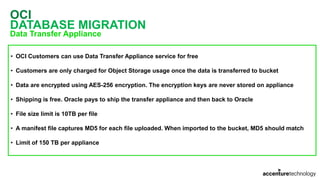 OCI
DATABASE MIGRATION
Data Transfer Appliance
• OCI Customers can use Data Transfer Appliance service for free
• Customers are only charged for Object Storage usage once the data is transferred to bucket
• Data are encrypted using AES-256 encryption. The encryption keys are never stored on appliance
• Shipping is free. Oracle pays to ship the transfer appliance and then back to Oracle
• File size limit is 10TB per file
• A manifest file captures MD5 for each file uploaded. When imported to the bucket, MD5 should match
• Limit of 150 TB per appliance
 