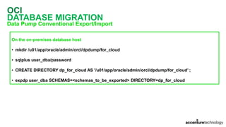 OCI
DATABASE MIGRATION
Data Pump Conventional Export/Import
On the on-premises database host
• mkdir /u01/app/oracle/admin/orcl/dpdump/for_cloud
• sqlplus user_dba/password
• CREATE DIRECTORY dp_for_cloud AS '/u01/app/oracle/admin/orcl/dpdump/for_cloud’ ;
• expdp user_dba SCHEMAS=<schemas_to_be_exported> DIRECTORY=dp_for_cloud
 