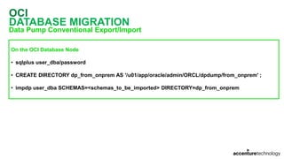 OCI
DATABASE MIGRATION
Data Pump Conventional Export/Import
On the OCI Database Node
• sqlplus user_dba/password
• CREATE DIRECTORY dp_from_onprem AS '/u01/app/oracle/admin/ORCL/dpdump/from_onprem' ;
• impdp user_dba SCHEMAS=<schemas_to_be_imported> DIRECTORY=dp_from_onprem
 