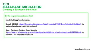 OCI
DATABASE MIGRATION
Creating a Backup in the Cloud
On the on-premises database host
• mkdir /u01/app/oracle/migrate
• Install OCI CLI: https://docs.cloud.oracle.com/iaas/Content/API/SDKDocs/cliinstall.htm#bash (in
optional packages install db package)
• Copy Database Backup Cloud Module
(http://www.oracle.com/technetwork/database/availability/oracle-cloud-backup-2162729.html) to
directory /u01/app/oracle/migrate
 