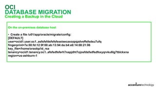OCI
DATABASE MIGRATION
Creating a Backup in the Cloud
On the on-premises database host
• Create a file /u01/app/oracle/migrate/config:
[DEFAULT]
user=ocid1.user.oc1..asfsfsfdsfsfsfsseieecaxozpqzdvsffsfsdsu7ufq
fingerprint=7e:00:fd:12:9f:00:ab:13:94:da:b4:e0:14:08:21:06
key_file=/home/oraobp/id_rsa
tenancy=ocid1.tenancy.oc1..afsfsdfsferh7napjdht7ojosfdsfsdfsdfsxyqrvku6lg7tblckxna
region=us-ashburn-1
 