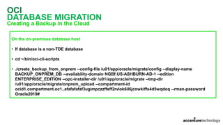 OCI
DATABASE MIGRATION
Creating a Backup in the Cloud
On the on-premises database host
• If database is a non-TDE database
• cd ~/bin/oci-cli-scripts
• ./create_backup_from_onprem --config-file /u01/app/oracle/migrate/config --display-name
BACKUP_ONPREM_DB --availability-domain NGBf:US-ASHBURN-AD-1 --edition
ENTERPRISE_EDITION --opc-installer-dir /u01/app/oracle/migrate --tmp-dir
/u01/app/oracle/migrate/onprem_upload --compartment-id
ocid1.compartment.oc1..afafafafaf3ugimpczzffsff2rvlok6il6jcowkiffs4d5wqdoq --rman-password
Oracle2019#
 