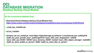 OCI
DATABASE MIGRATION
Database Backup Cloud Module
On the on-premises database host
• Download Oracle Database Backup Cloud Module from
https://www.oracle.com/technetwork/database/availability/oracle-cloud-backup-2162729.html
• unzip opc_installer.zip
• cd oci_installer
• /bin/java -jar oci_install.jar -host https://objectstorage.us-ashburn-1.oraclecloud.com -pvtKeyFile
<path_for_your_private_key> -pubFingerPrint <your_OCI_user_fingerprint> -uOCID
<your_OCI_use_OCID> -tOCID <your_tenancy_OCID> -bucket <your_OCI_object_storage> -walletDir
<path_to_store_wallet_in_server> -libDir <path_to_store_libs_in_server>
 